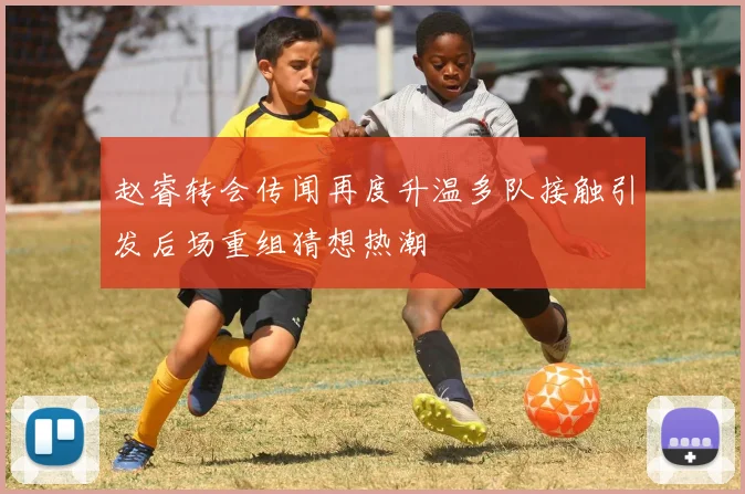 赵睿转会传闻再度升温多队接触引发后场重组猜想热潮
