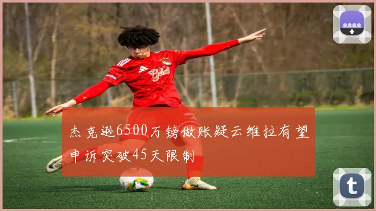杰克逊6500万镑做账疑云维拉有望申诉突破45天限制