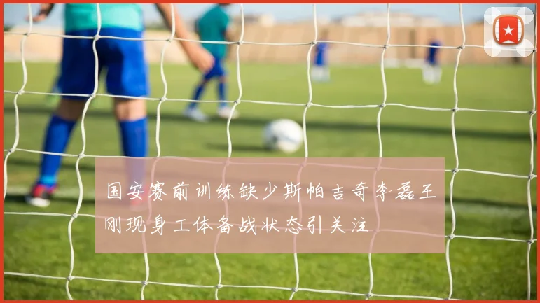 国安赛前训练缺少斯帕吉奇李磊王刚现身工体备战状态引关注