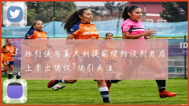 独行侠与莱夫利提前续约谈判开启上季出场仅7场引关注