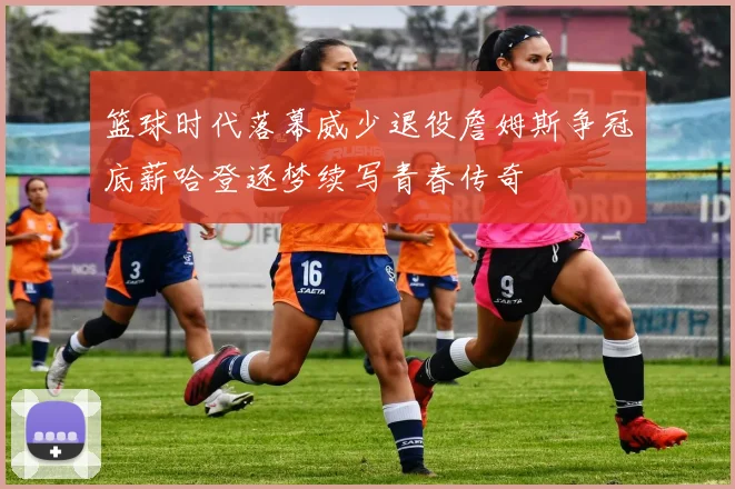 篮球时代落幕威少退役詹姆斯争冠底薪哈登逐梦续写青春传奇