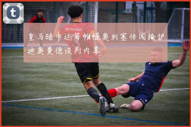 皇马暗中运筹帷幄奥利塞传闻掩护迪奥曼德谈判内幕