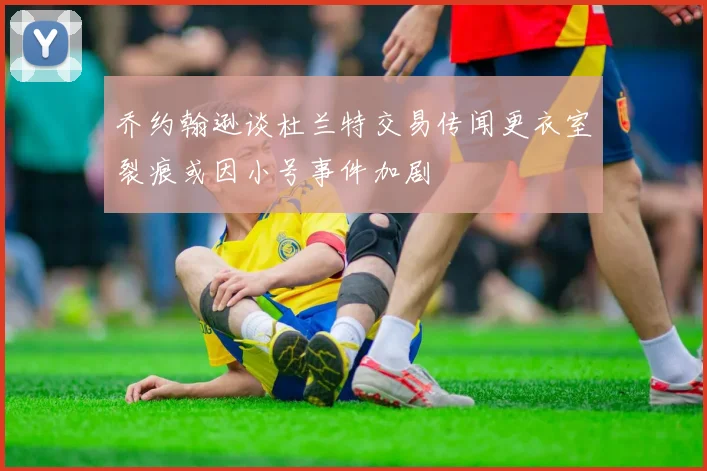乔约翰逊谈杜兰特交易传闻更衣室裂痕或因小号事件加剧