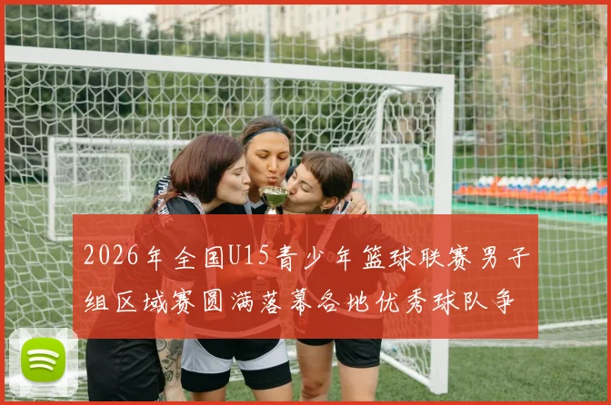 2026年全国U15青少年篮球联赛男子组区域赛圆满落幕各地优秀球队争夺激烈