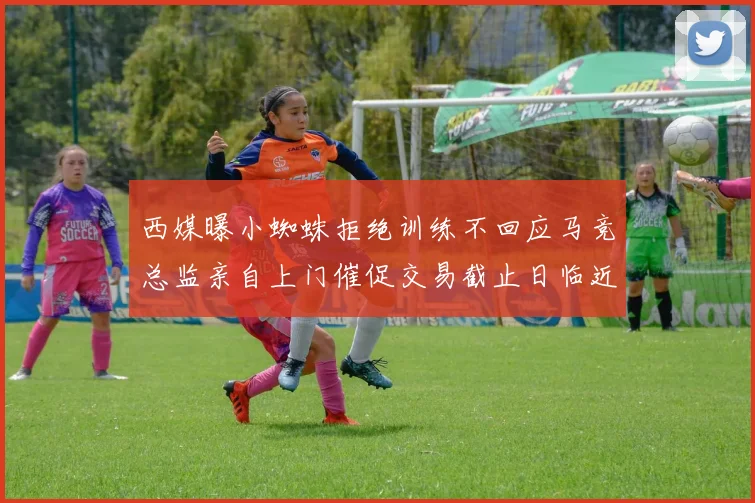 西媒曝小蜘蛛拒绝训练不回应马竞总监亲自上门催促交易截止日临近